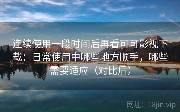 连续使用一段时间后再看可可影视下载：日常使用中哪些地方顺手，哪些需要适应（对比后）