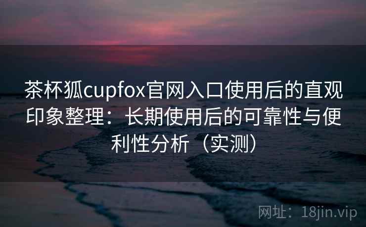 茶杯狐cupfox官网入口使用后的直观印象整理：长期使用后的可靠性与便利性分析（实测）