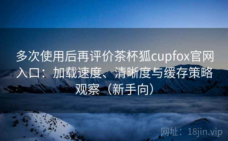 多次使用后再评价茶杯狐cupfox官网入口:加载速度、清晰度与缓存策略观察(新手向) 多次使用后再评价茶杯狐cupfox官网入口:加载速度、清晰度与缓存策略观察(新手向)