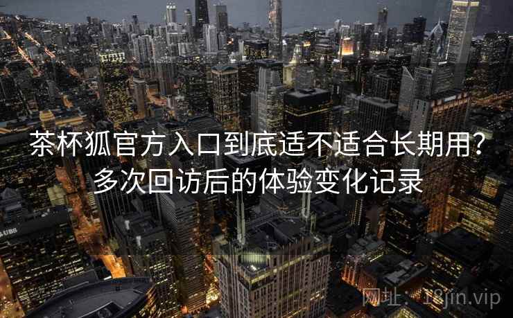 茶杯狐官方入口到底适不适合长期用？多次回访后的体验变化记录