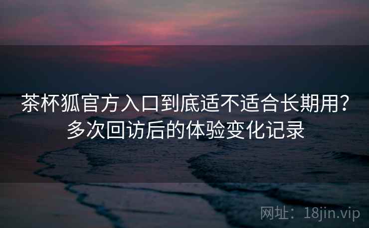茶杯狐官方入口到底适不适合长期用?多次回访后的体验变化记录 茶杯狐官方入口到底适不适合长期用?多次回访后的体验变化记录