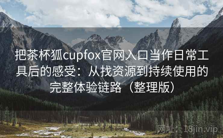 把茶杯狐cupfox官网入口当作日常工具后的感受：从找资源到持续使用的完整体验链路（整理版）