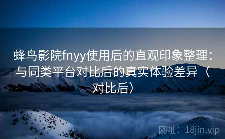 蜂鸟影院fnyy使用后的直观印象整理：与同类平台对比后的真实体验差异（对比后）