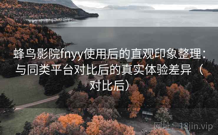 蜂鸟影院fnyy使用后的直观印象整理:与同类平台对比后的真实体验差异(对比后) 蜂鸟影院fnyy使用后的直观印象整理:与同类平台对比后的真实体验差异(对比后)