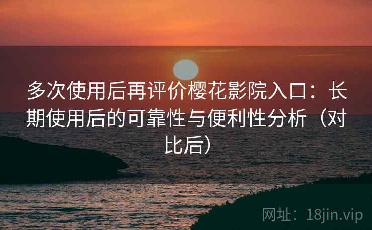 多次使用后再评价樱花影院入口：长期使用后的可靠性与便利性分析（对比后）