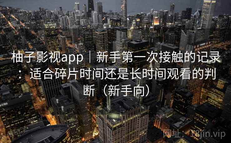 柚子影视app｜新手第一次接触的记录：适合碎片时间还是长时间观看的判断（新手向）