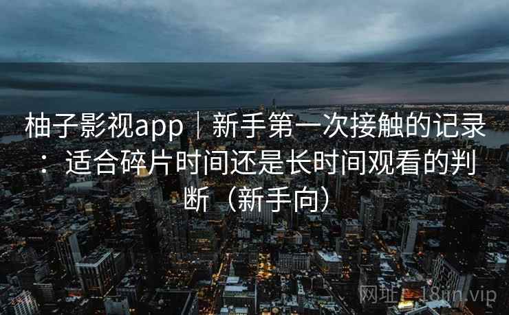 柚子影视app|新手第一次接触的记录:适合碎片时间还是长时间观看的判断(新手向) 柚子影视app|新手第一次接触的记录:适合碎片时间还是长时间观看的判断(新手向)