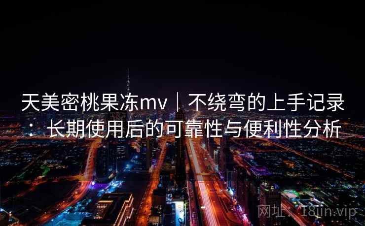 天美密桃果冻mv｜不绕弯的上手记录：长期使用后的可靠性与便利性分析