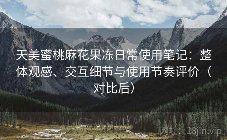 天美蜜桃麻花果冻日常使用笔记：整体观感、交互细节与使用节奏评价（对比后）