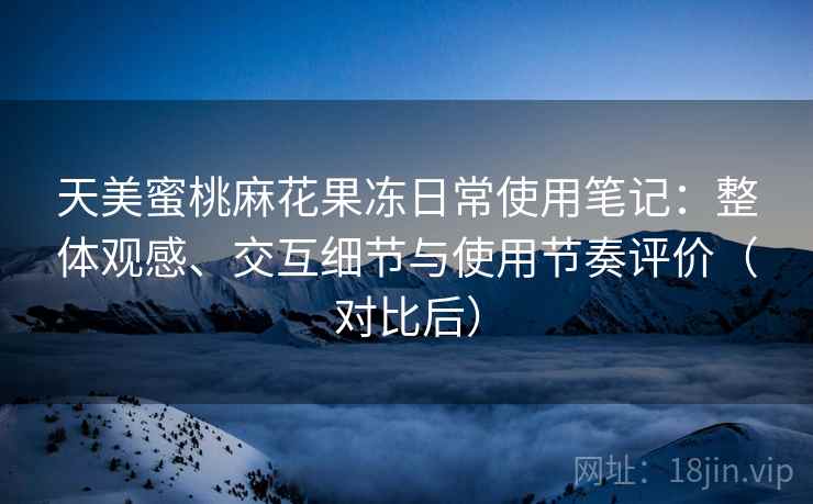天美蜜桃麻花果冻日常使用笔记：整体观感、交互细节与使用节奏评价（对比后）