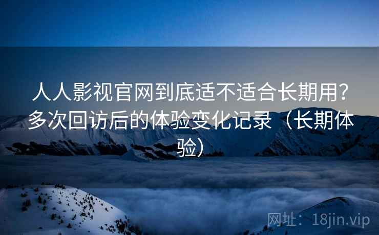 人人影视官网到底适不适合长期用？多次回访后的体验变化记录（长期体验）