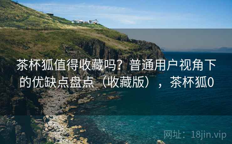 茶杯狐值得收藏吗?普通用户视角下的优缺点盘点(收藏版),茶杯狐0 茶杯狐值得收藏吗?普通用户视角下的优缺点盘点(收藏版),茶杯狐0