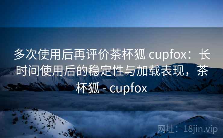 多次使用后再评价茶杯狐 cupfox：长时间使用后的稳定性与加载表现，茶杯狐 - cupfox