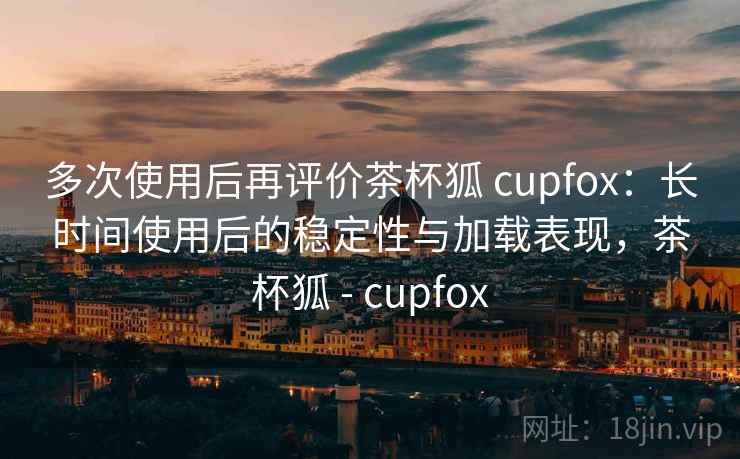 多次使用后再评价茶杯狐 cupfox:长时间使用后的稳定性与加载表现,茶杯狐 - cupfox 多次使用后再评价茶杯狐 cupfox:长时间使用后的稳定性与加载表现,茶杯狐 - cupfox
