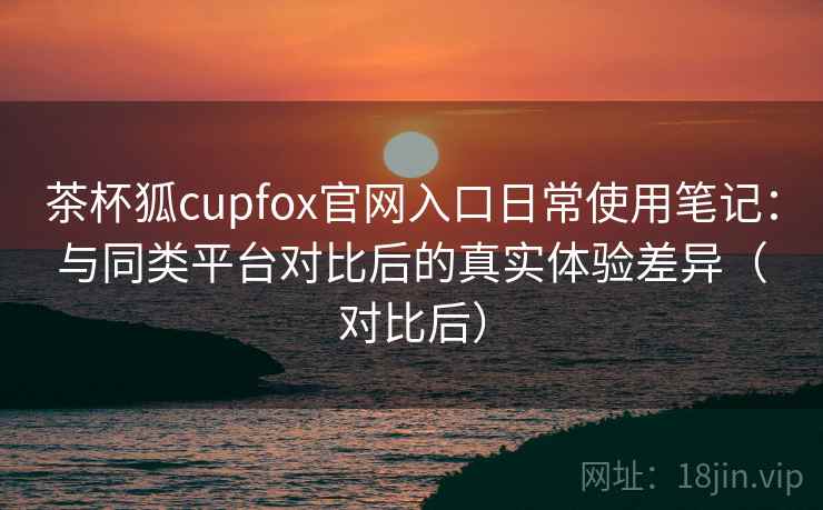 茶杯狐cupfox官网入口日常使用笔记：与同类平台对比后的真实体验差异（对比后）