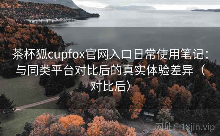 茶杯狐cupfox官网入口日常使用笔记:与同类平台对比后的真实体验差异(对比后) 茶杯狐cupfox官网入口日常使用笔记:与同类平台对比后的真实体验差异(对比后)