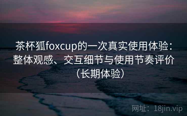 茶杯狐foxcup的一次真实使用体验：整体观感、交互细节与使用节奏评价（长期体验）