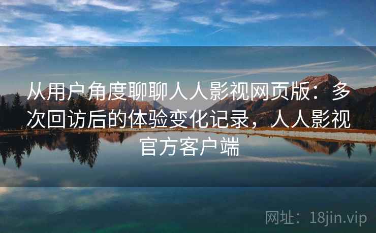 从用户角度聊聊人人影视网页版：多次回访后的体验变化记录，人人影视官方客户端