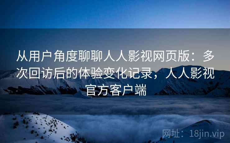 从用户角度聊聊人人影视网页版:多次回访后的体验变化记录,人人影视官方客户端 从用户角度聊聊人人影视网页版:多次回访后的体验变化记录,人人影视官方客户端