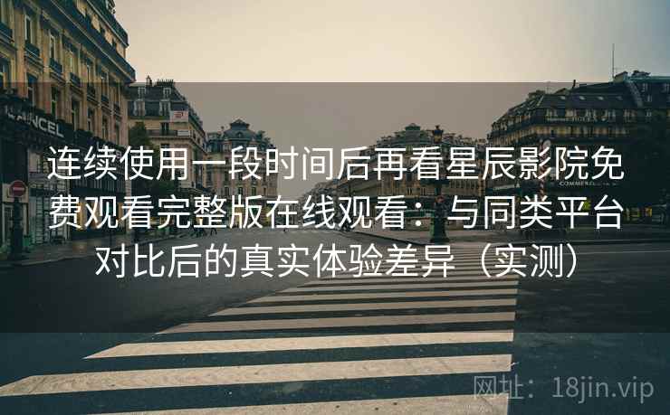 连续使用一段时间后再看星辰影院免费观看完整版在线观看：与同类平台对比后的真实体验差异（实测）