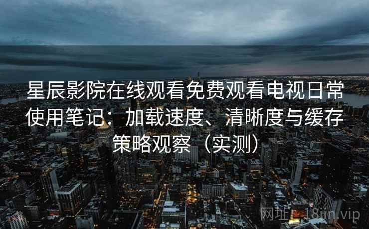 星辰影院在线观看免费观看电视日常使用笔记：加载速度、清晰度与缓存策略观察（实测）