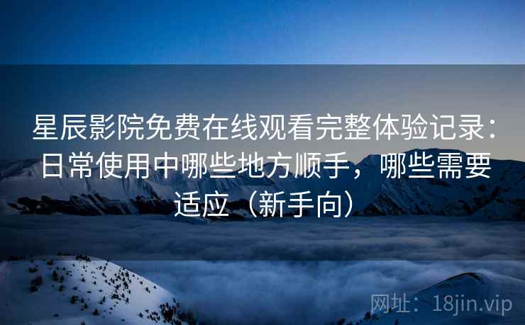 星辰影院免费在线观看完整体验记录：日常使用中哪些地方顺手，哪些需要适应（新手向）