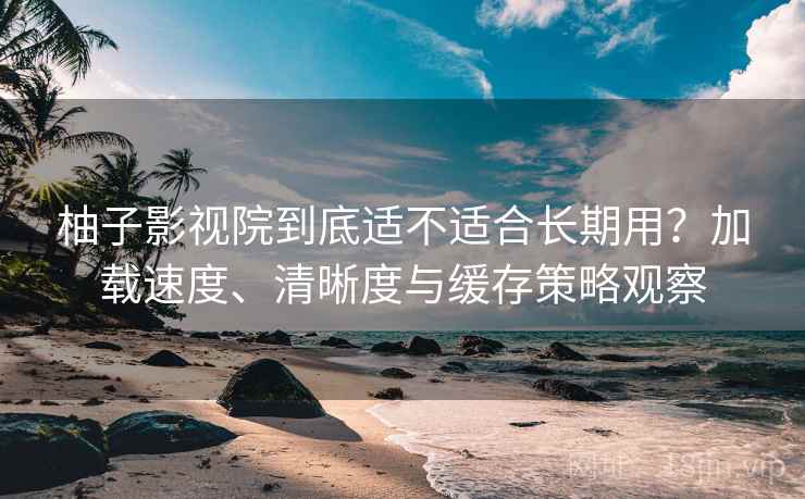 柚子影视院到底适不适合长期用？加载速度、清晰度与缓存策略观察