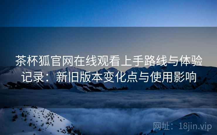 茶杯狐官网在线观看上手路线与体验记录：新旧版本变化点与使用影响