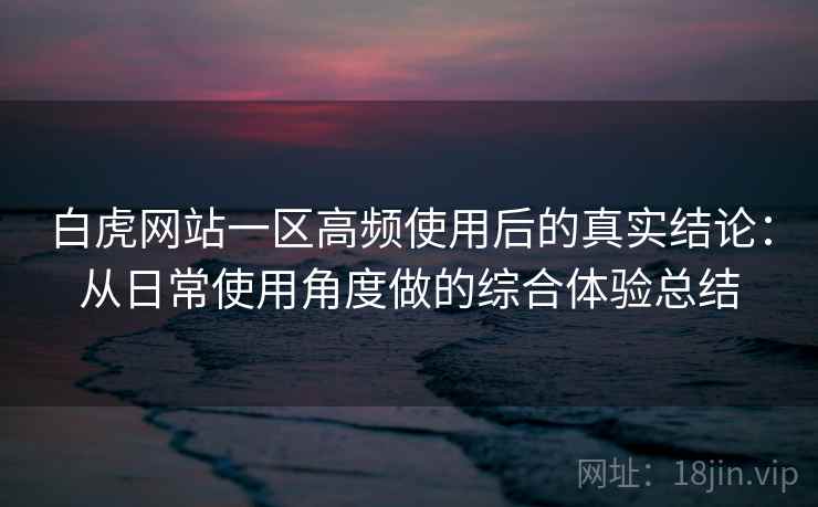 白虎网站一区高频使用后的真实结论：从日常使用角度做的综合体验总结