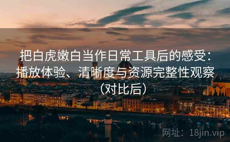 把白虎嫩白当作日常工具后的感受：播放体验、清晰度与资源完整性观察（对比后）
