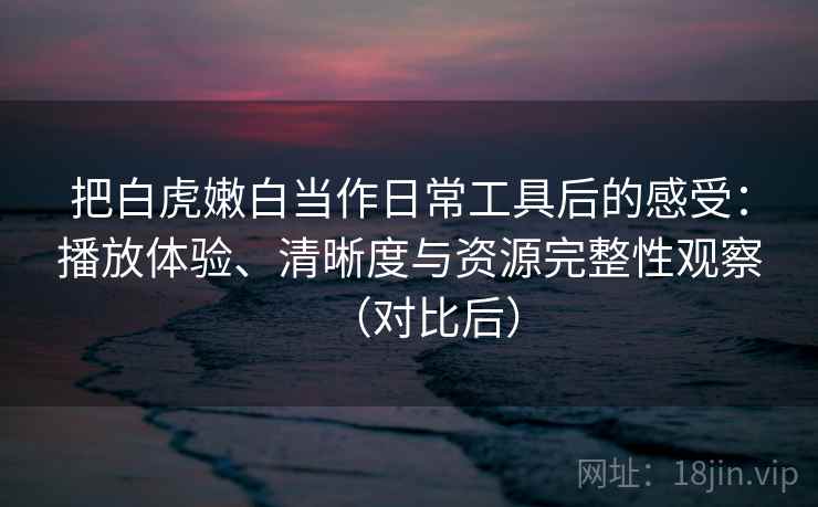 把白虎嫩白当作日常工具后的感受：播放体验、清晰度与资源完整性观察（对比后）