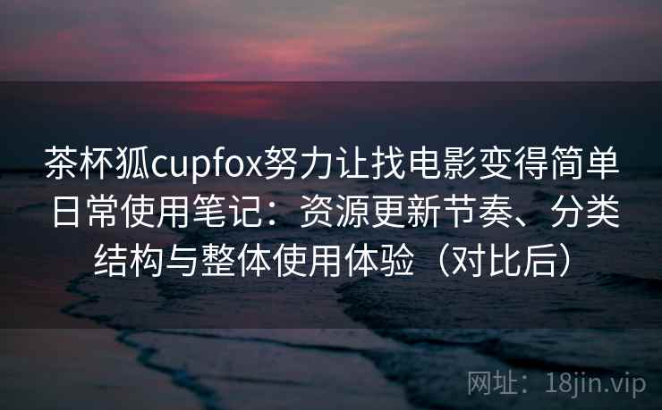 茶杯狐cupfox努力让找电影变得简单日常使用笔记：资源更新节奏、分类结构与整体使用体验（对比后）