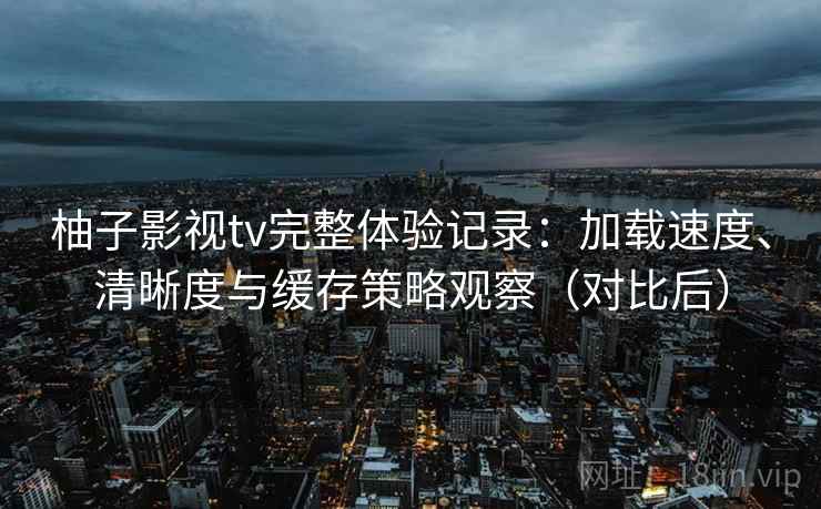 柚子影视tv完整体验记录：加载速度、清晰度与缓存策略观察（对比后）