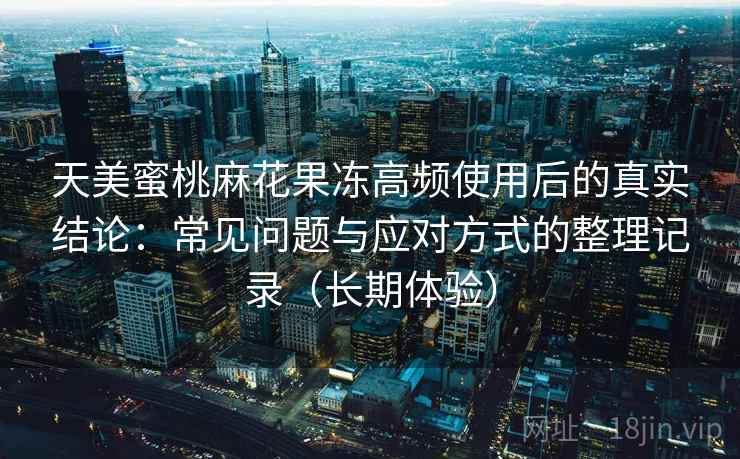 天美蜜桃麻花果冻高频使用后的真实结论：常见问题与应对方式的整理记录（长期体验）