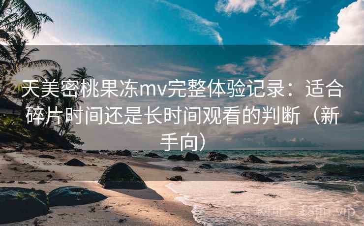 天美密桃果冻mv完整体验记录：适合碎片时间还是长时间观看的判断（新手向）