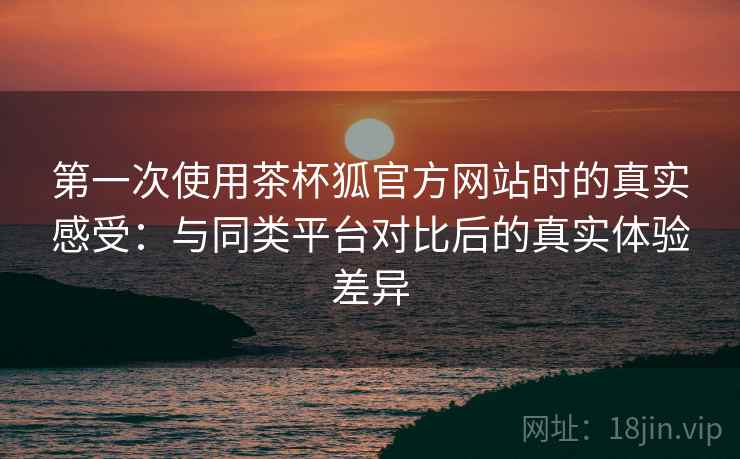 第一次使用茶杯狐官方网站时的真实感受：与同类平台对比后的真实体验差异