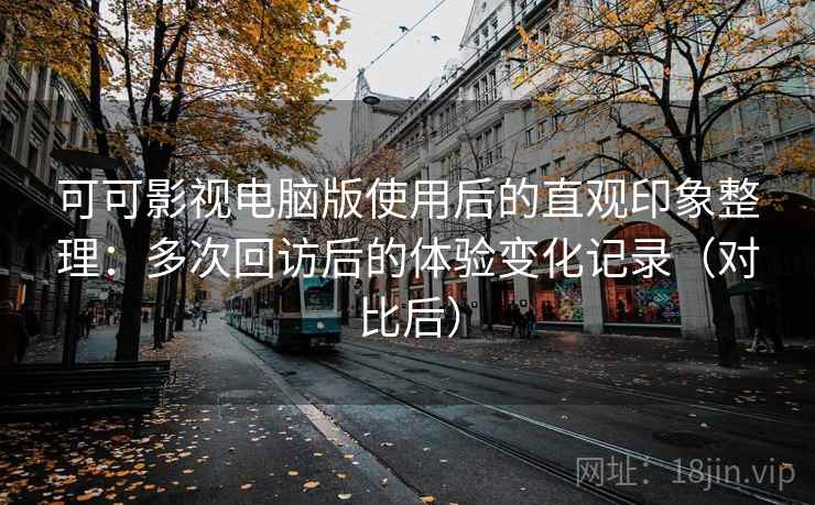 可可影视电脑版使用后的直观印象整理：多次回访后的体验变化记录（对比后）