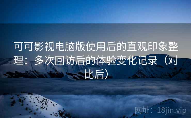 可可影视电脑版使用后的直观印象整理：多次回访后的体验变化记录（对比后）