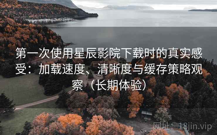 第一次使用星辰影院下载时的真实感受：加载速度、清晰度与缓存策略观察（长期体验）