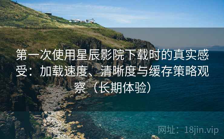 第一次使用星辰影院下载时的真实感受：加载速度、清晰度与缓存策略观察（长期体验）