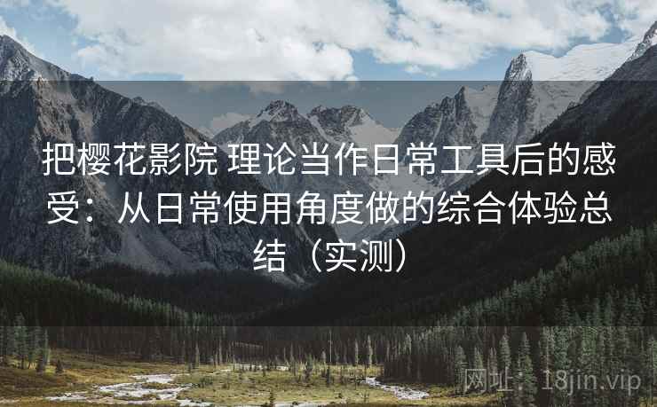 把樱花影院 理论当作日常工具后的感受：从日常使用角度做的综合体验总结（实测）