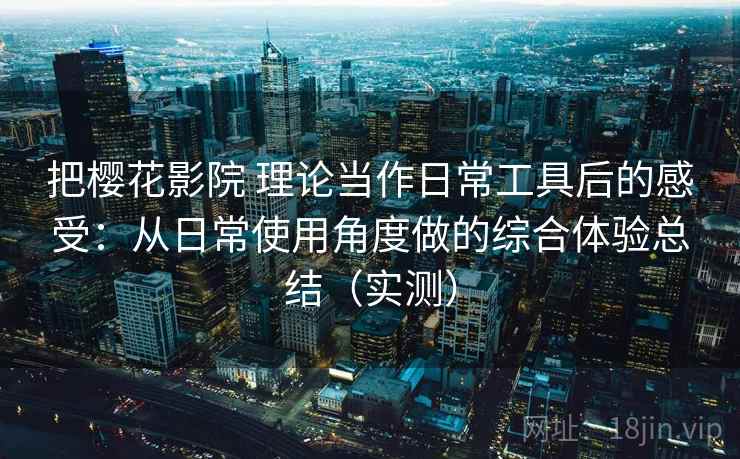 把樱花影院 理论当作日常工具后的感受：从日常使用角度做的综合体验总结（实测）