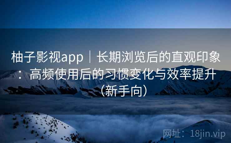 柚子影视app｜长期浏览后的直观印象：高频使用后的习惯变化与效率提升（新手向）