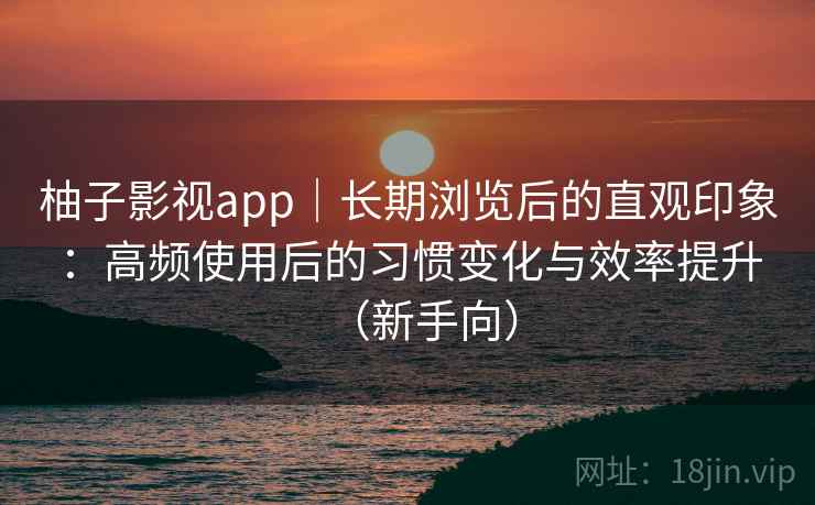 柚子影视app｜长期浏览后的直观印象：高频使用后的习惯变化与效率提升（新手向）