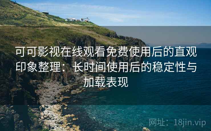 可可影视在线观看免费使用后的直观印象整理：长时间使用后的稳定性与加载表现