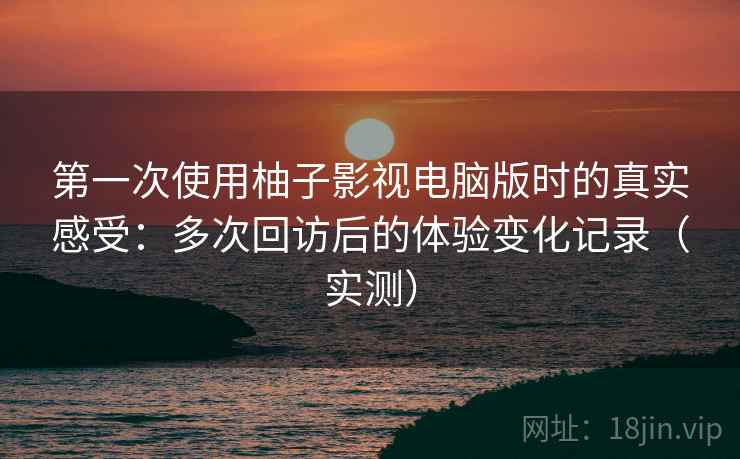 第一次使用柚子影视电脑版时的真实感受：多次回访后的体验变化记录（实测）