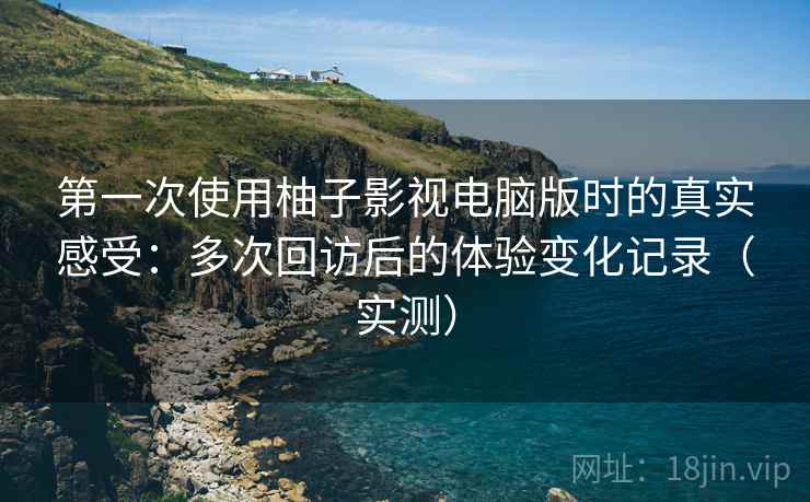 第一次使用柚子影视电脑版时的真实感受：多次回访后的体验变化记录（实测）