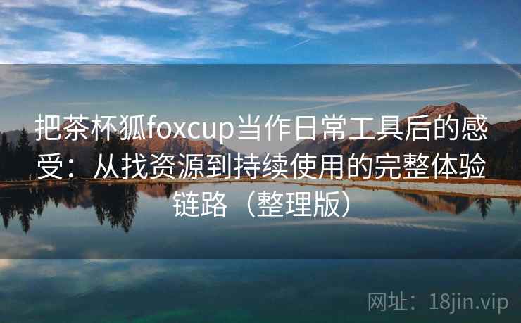 把茶杯狐foxcup当作日常工具后的感受：从找资源到持续使用的完整体验链路（整理版）